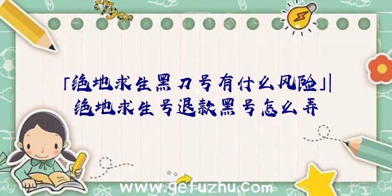 「绝地求生黑刀号有什么风险」|绝地求生号退款黑号怎么弄